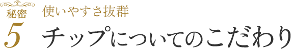 使いやすさ抜群 チップについてのこだわり