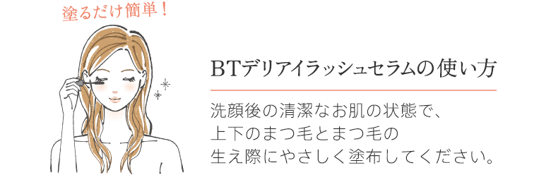 delieyelashの使い方 洗顔後の清潔なお肌の状態で、上下のまつ毛とまつ毛の生え際にやさしく塗布してください。