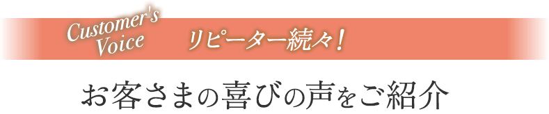 リピーター続々！お客さまの喜びの声をご紹介